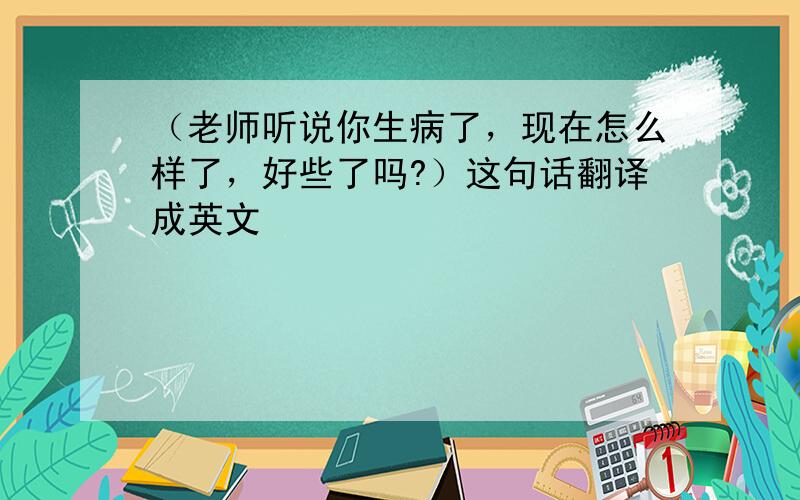 （老师听说你生病了，现在怎么样了，好些了吗?）这句话翻译成英文