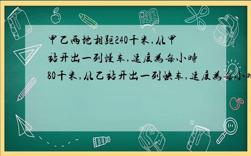 甲乙两地相距240千米,从甲站开出一列慢车,速度为每小时80千米,从乙站开出一列快车,速度为每小时120千米．