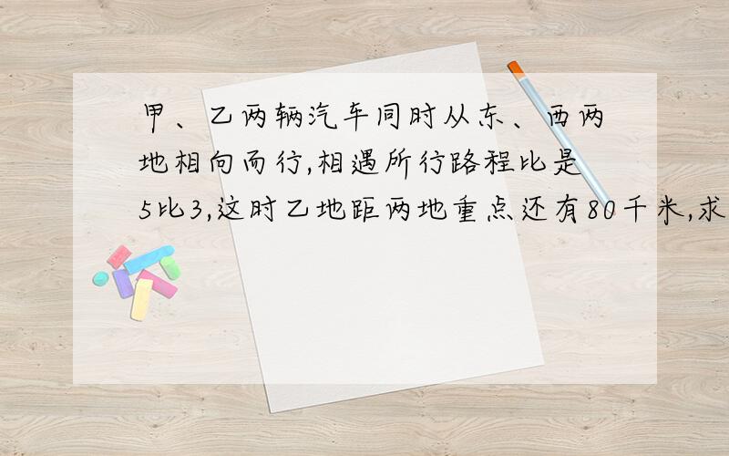 甲、乙两辆汽车同时从东、西两地相向而行,相遇所行路程比是5比3,这时乙地距两地重点还有80千米,求两地