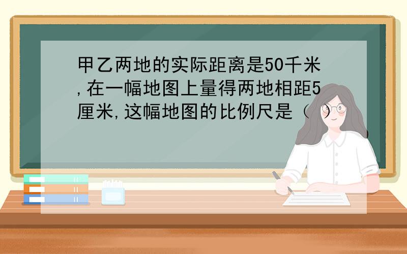 甲乙两地的实际距离是50千米,在一幅地图上量得两地相距5厘米,这幅地图的比例尺是（ ）