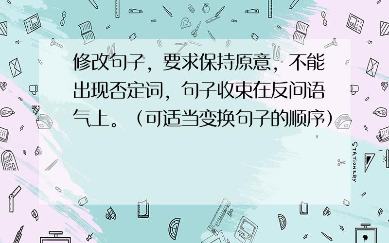 修改句子，要求保持原意，不能出现否定词，句子收束在反问语气上。（可适当变换句子的顺序）