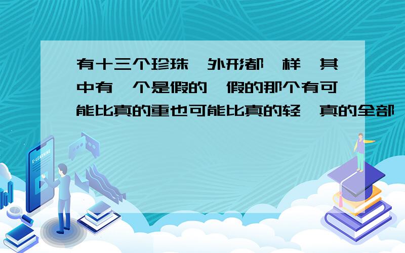 有十三个珍珠,外形都一样,其中有一个是假的,假的那个有可能比真的重也可能比真的轻,真的全部一样重,你用天秤称三次,要捡出