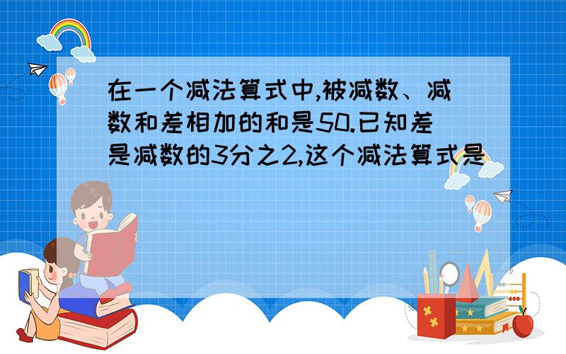 在一个减法算式中,被减数、减数和差相加的和是50.已知差是减数的3分之2,这个减法算式是（）