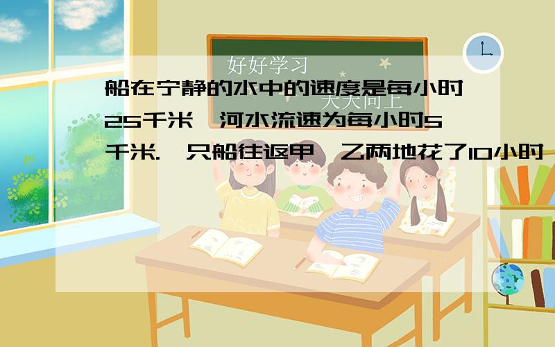 船在宁静的水中的速度是每小时25千米,河水流速为每小时5千米.一只船往返甲、乙两地花了10小时,则