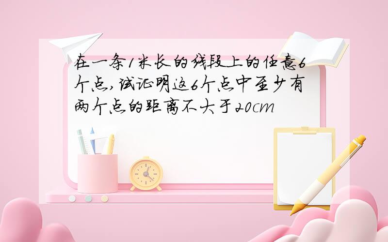 在一条1米长的线段上的任意6个点,试证明这6个点中至少有两个点的距离不大于20cm