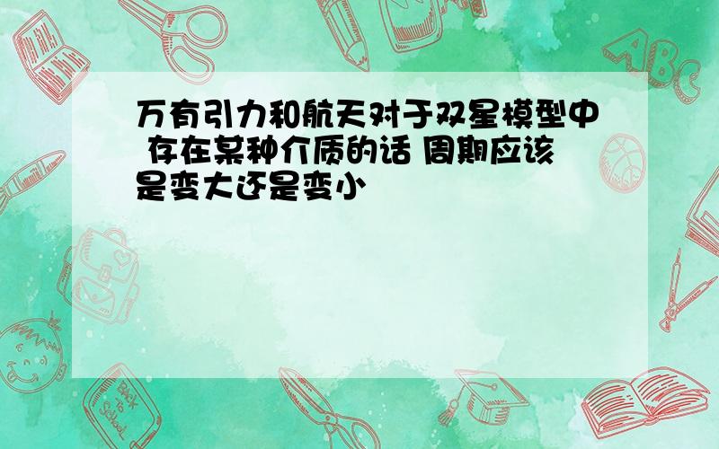 万有引力和航天对于双星模型中 存在某种介质的话 周期应该是变大还是变小