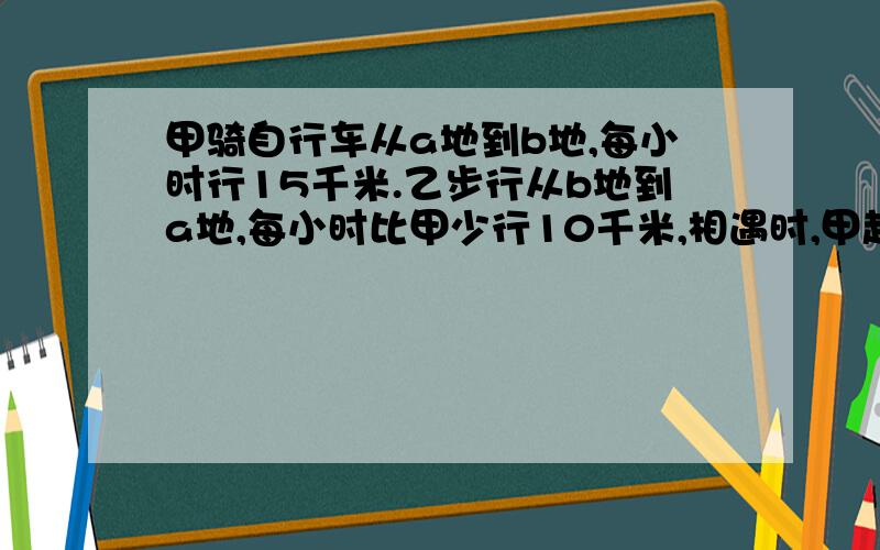 甲骑自行车从a地到b地,每小时行15千米.乙步行从b地到a地,每小时比甲少行10千米,相遇时,甲超过中点15千米.甲、乙