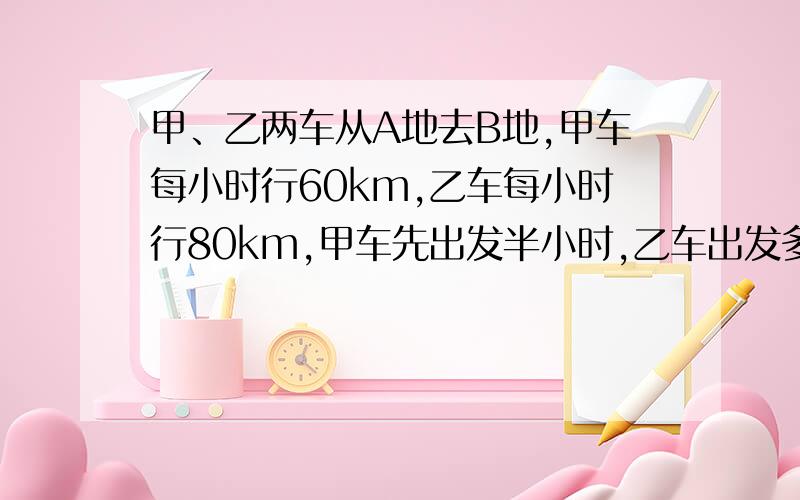 甲、乙两车从A地去B地,甲车每小时行60km,乙车每小时行80km,甲车先出发半小时,乙车出发多少小时才能追