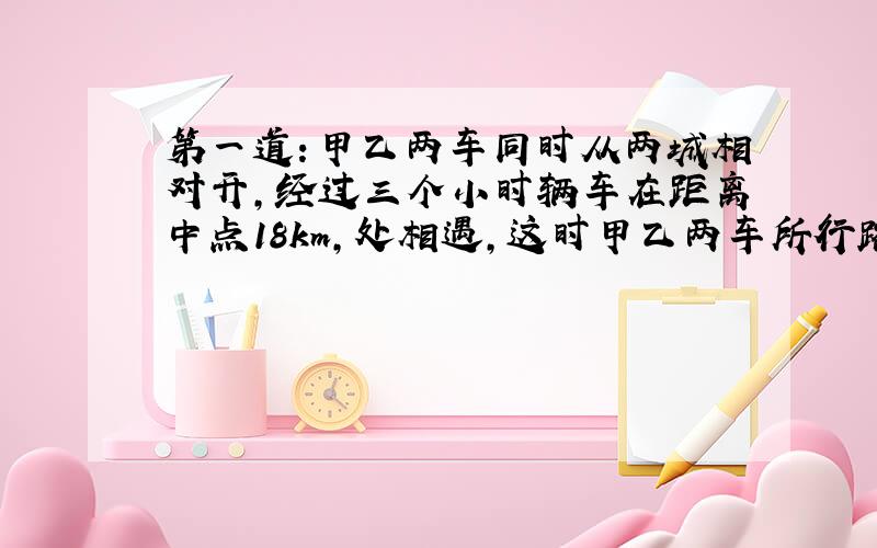 第一道：甲乙两车同时从两城相对开,经过三个小时辆车在距离中点18km,处相遇,这时甲乙两车所行路程比是2：3,甲乙两车每