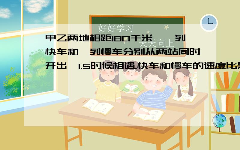 甲乙两地相距180千米,一列快车和一列慢车分别从两站同时开出,1.5时候相遇.快车和慢车的速度比是3比2.快