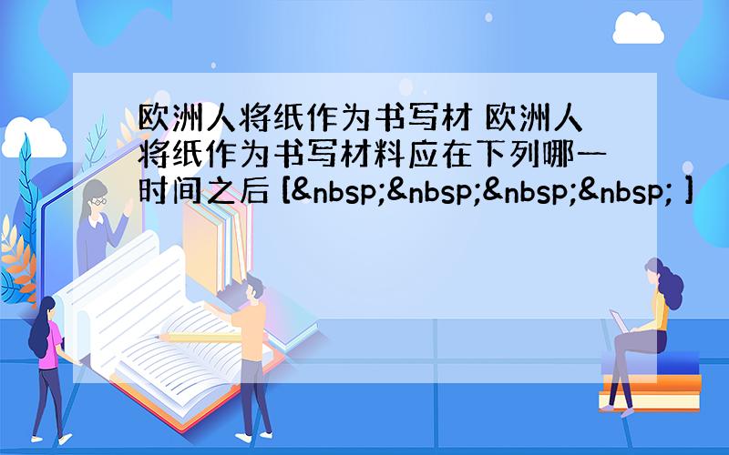 欧洲人将纸作为书写材 欧洲人将纸作为书写材料应在下列哪一时间之后 [     ]