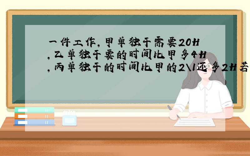 一件工作,甲单独干需要20H,乙单独干要的时间比甲多4H,丙单独干的时间比甲的2\1还多2H若加以合干10H,丙