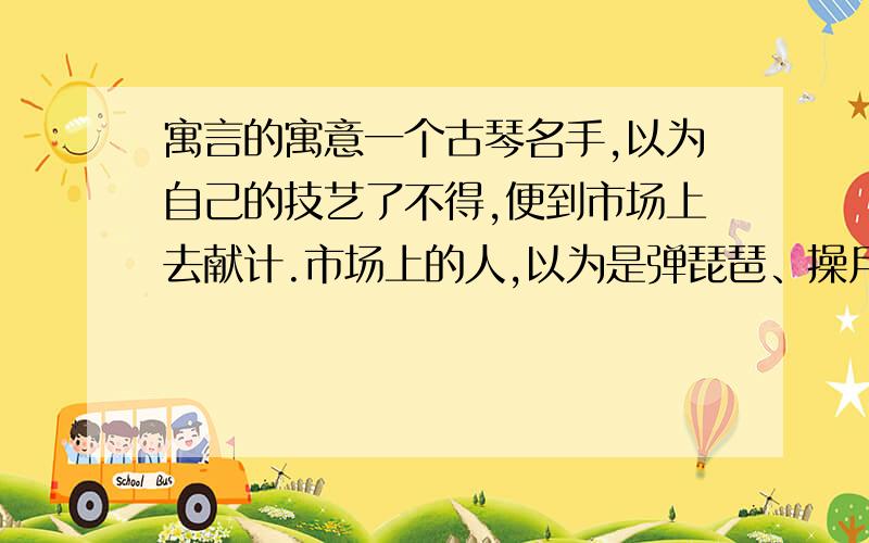 寓言的寓意一个古琴名手,以为自己的技艺了不得,便到市场上去献计.市场上的人,以为是弹琵琶、操月琴的,便争先恐后的赶来,把