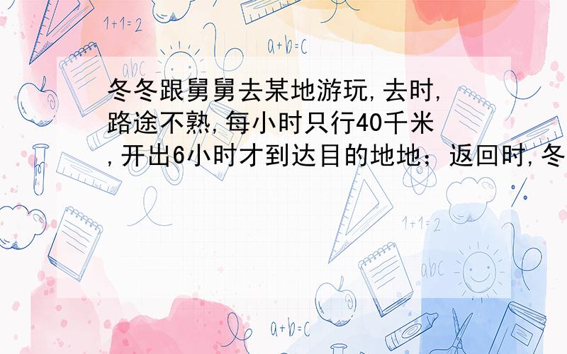 冬冬跟舅舅去某地游玩,去时,路途不熟,每小时只行40千米,开出6小时才到达目的地地；返回时,冬冬要求舅舅加快速度,结果平