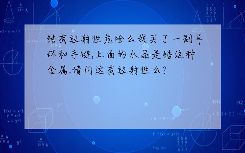 锆有放射性危险么我买了一副耳环和手链,上面的水晶是锆这种金属,请问这有放射性么?