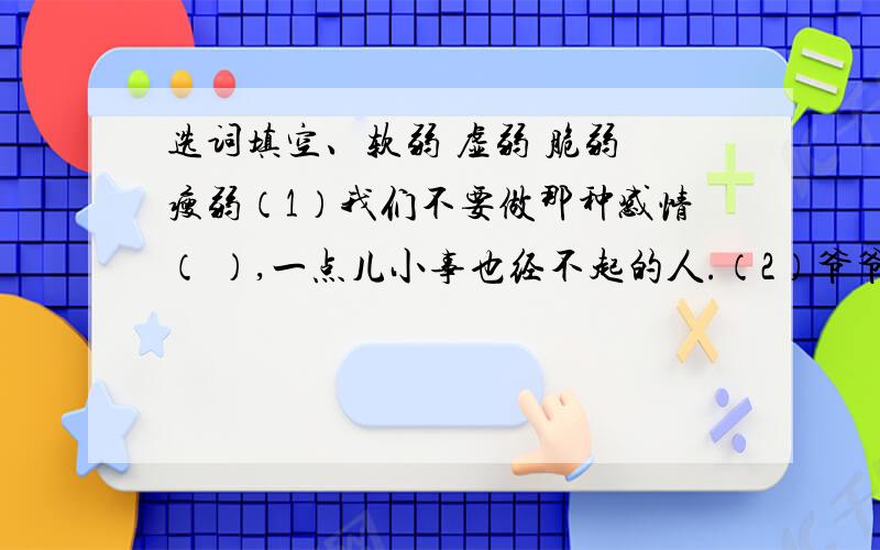 选词填空、软弱 虚弱 脆弱 瘦弱（1）我们不要做那种感情（ ）,一点儿小事也经不起的人.（2）爷爷本来身体就（ ）,这次