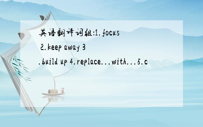 英语翻译词组：1.focus 2.keep away 3.build up 4.replace...with...5.c