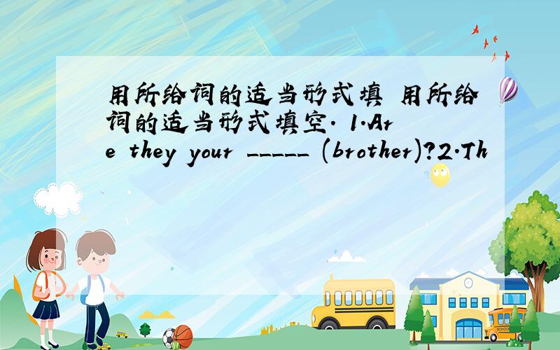 用所给词的适当形式填 用所给词的适当形式填空. 1.Are they your _____ (brother)?2.Th