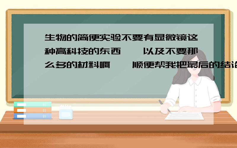 生物的简便实验不要有显微镜这种高科技的东西……以及不要那么多的材料啊……顺便帮我把最后的结论写下来可好?嗯……我是初一的