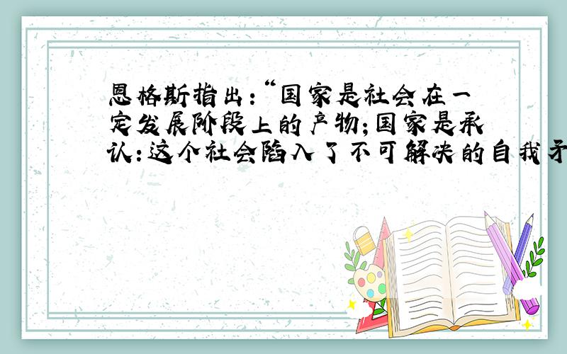 恩格斯指出：“国家是社会在一定发展阶段上的产物；国家是承认：这个社会陷入了不可解决的自我矛盾,分裂为不可调和的对立面而又