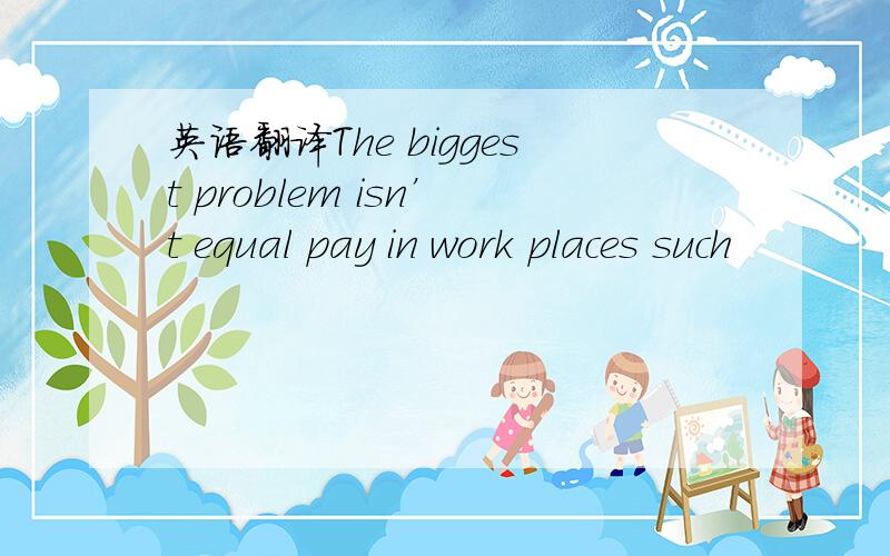 英语翻译The biggest problem isn’t equal pay in work places such