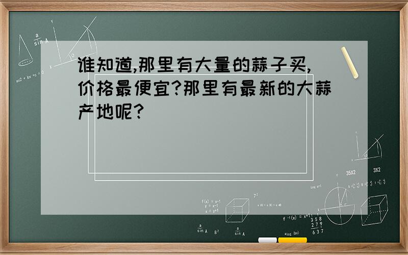 谁知道,那里有大量的蒜子买,价格最便宜?那里有最新的大蒜产地呢?