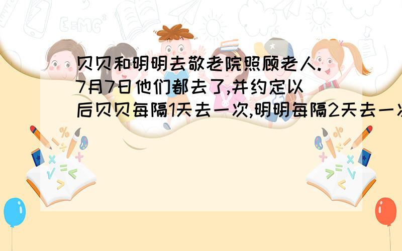 贝贝和明明去敬老院照顾老人.7月7日他们都去了,并约定以后贝贝每隔1天去一次,明明每隔2天去一次.