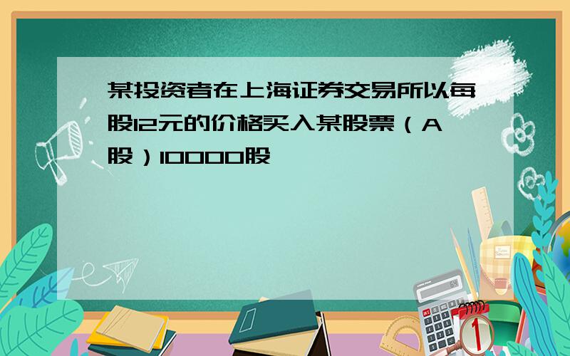 某投资者在上海证券交易所以每股12元的价格买入某股票（A股）10000股