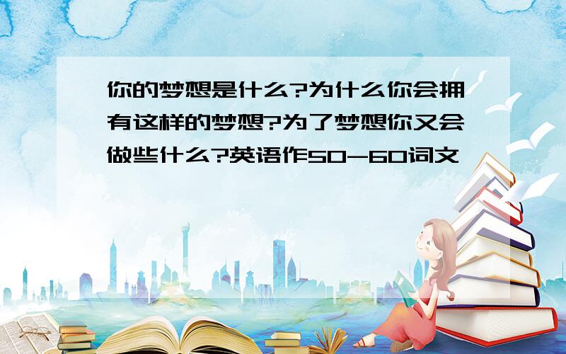 你的梦想是什么?为什么你会拥有这样的梦想?为了梦想你又会做些什么?英语作50-60词文