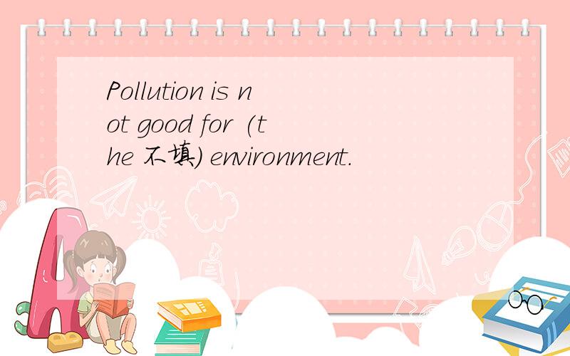 Pollution is not good for (the 不填) environment.