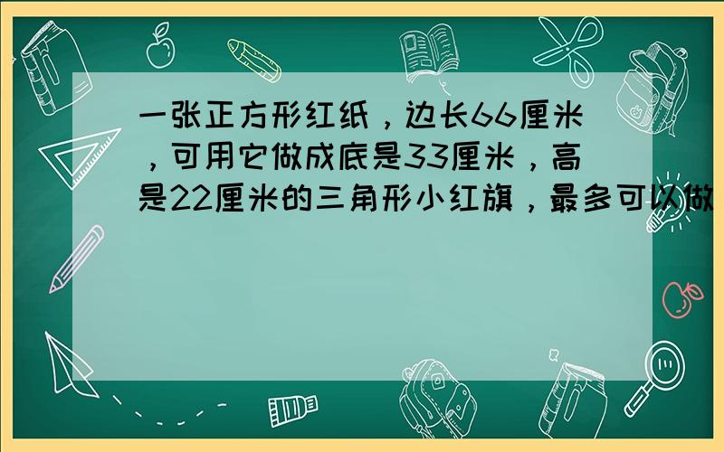 一张正方形红纸，边长66厘米，可用它做成底是33厘米，高是22厘米的三角形小红旗，最多可以做______面．