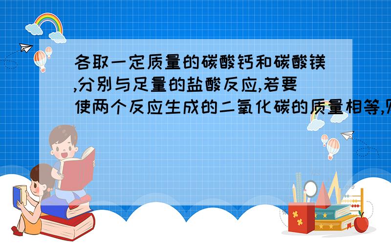 各取一定质量的碳酸钙和碳酸镁,分别与足量的盐酸反应,若要使两个反应生成的二氧化碳的质量相等,则所取的碳酸钙和碳酸镁 的质