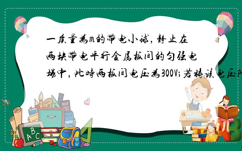 一质量为m的带电小球，静止在两块带电平行金属板间的匀强电场中，此时两板间电压为300V；若将该电压降到60V，其它条件不