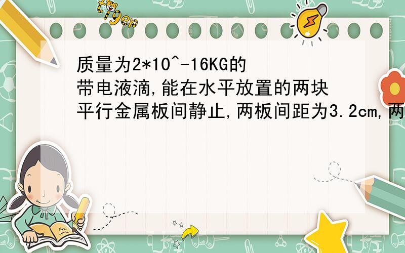 质量为2*10^-16KG的带电液滴,能在水平放置的两块平行金属板间静止,两板间距为3.2cm,两板间最大电压可为