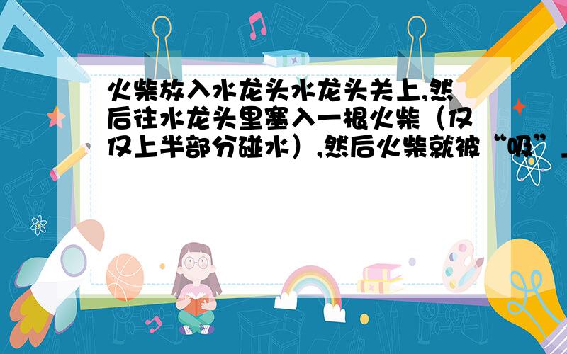 火柴放入水龙头水龙头关上,然后往水龙头里塞入一根火柴（仅仅上半部分碰水）,然后火柴就被“吸”上去一样进去了.怎么回事?什