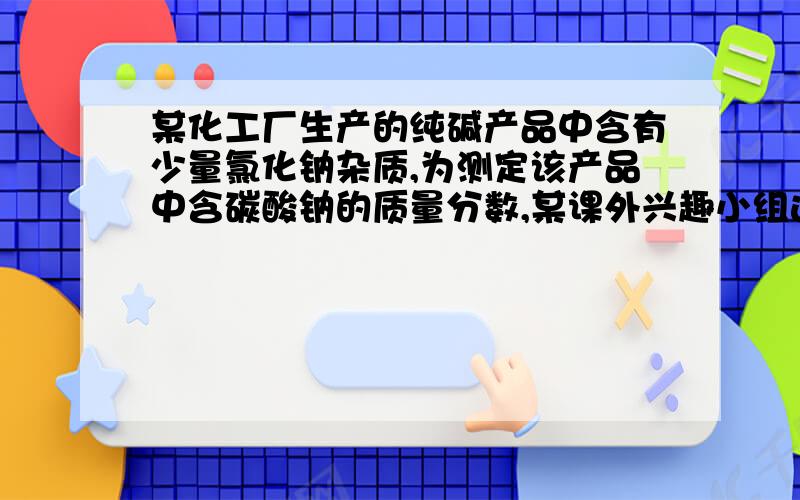 某化工厂生产的纯碱产品中含有少量氯化钠杂质,为测定该产品中含碳酸钠的质量分数,某课外兴趣小组进行了