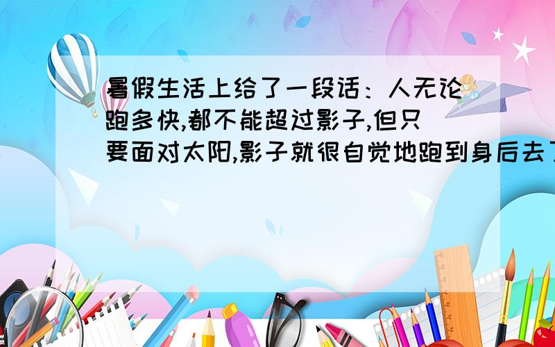 暑假生活上给了一段话：人无论跑多快,都不能超过影子,但只要面对太阳,影子就很自觉地跑到身后去了.没