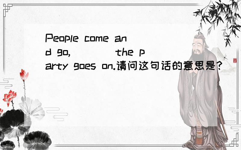 People come and go,____the party goes on.请问这句话的意思是?