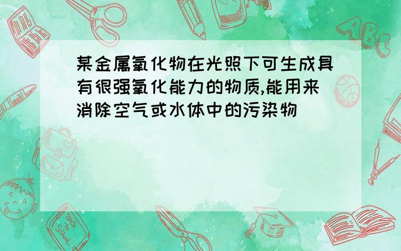 某金属氧化物在光照下可生成具有很强氧化能力的物质,能用来消除空气或水体中的污染物