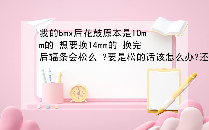 我的bmx后花鼓原本是10mm的 想要换14mm的 换完后辐条会松么 ?要是松的话该怎么办?还需换辐条么?