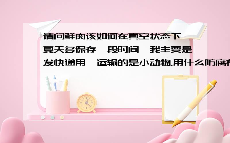 请问鲜肉该如何在真空状态下,夏天多保存一段时间,我主要是发快递用,运输的是小动物.用什么防腐剂好?