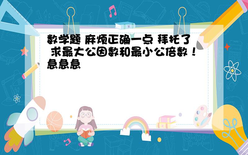 数学题 麻烦正确一点 拜托了 求最大公因数和最小公倍数！急急急