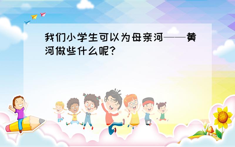 我们小学生可以为母亲河——黄河做些什么呢?