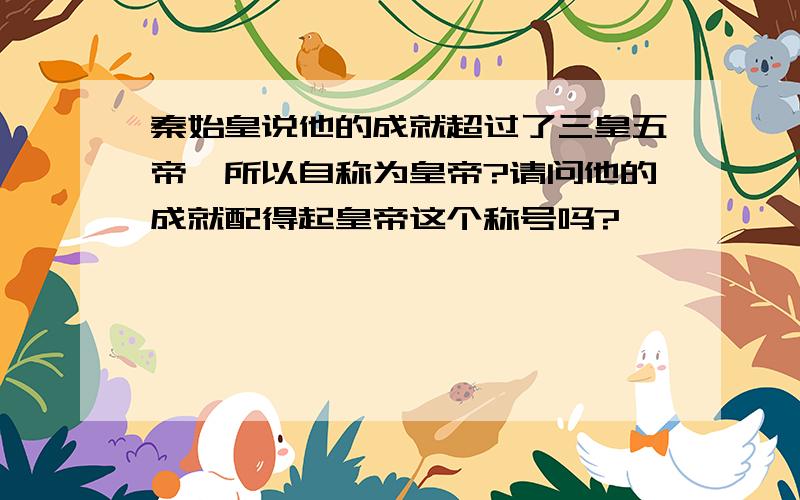 秦始皇说他的成就超过了三皇五帝,所以自称为皇帝?请问他的成就配得起皇帝这个称号吗?