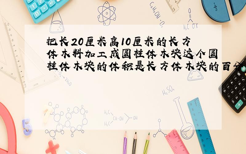 把长20厘米高10厘米的长方体木料加工成圆柱体木块这个圆柱体木块的体积是长方体木块的百分之几