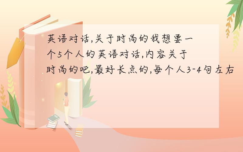 英语对话,关于时尚的我想要一个5个人的英语对话,内容关于时尚的吧,最好长点的,每个人3-4句左右