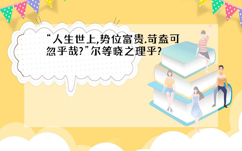 “人生世上,势位富贵.苛盍可忽乎哉?”尔等晓之理乎?