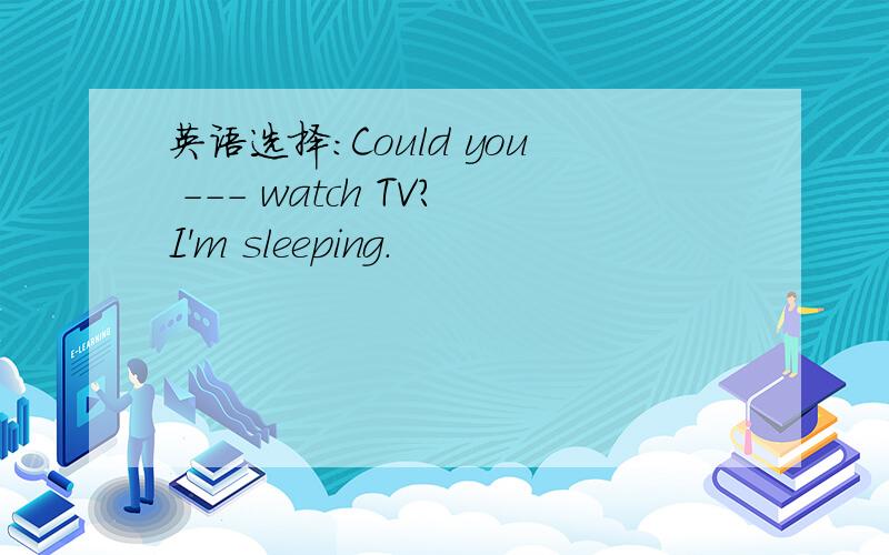 英语选择：Could you --- watch TV?I'm sleeping.