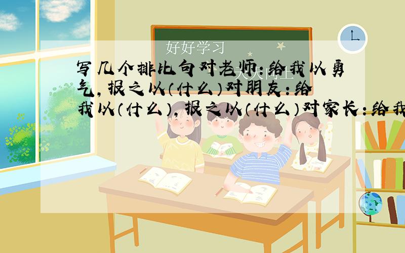 写几个排比句对老师：给我以勇气,报之以（什么）对朋友：给我以（什么）,报之以（什么）对家长：给我以（什么）,报之以（什么