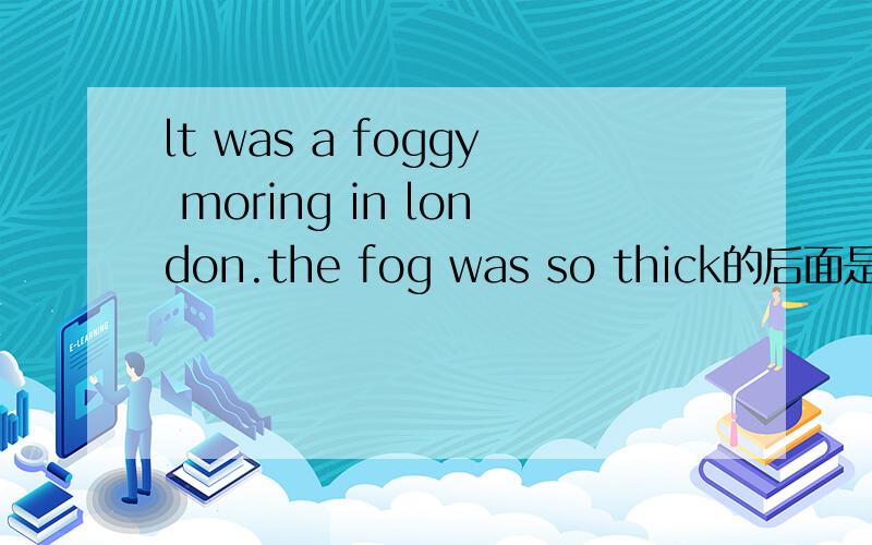 lt was a foggy moring in london.the fog was so thick的后面是什么